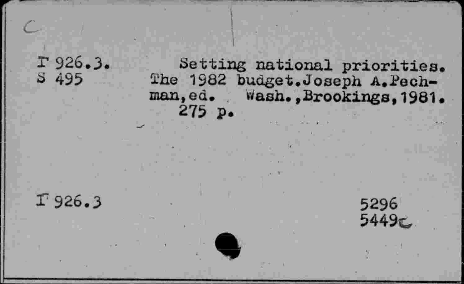 ﻿r 926.3. S 495	Setting national priorities The 1982 budget.Joseph A.Pech-man,ed. Wash.»Brookings,1981 275 p.
r926.3	5296 5449c,